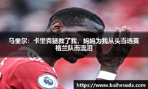 马奎尔：卡里克拯救了我，妈妈为我从头当选英格兰队而流泪